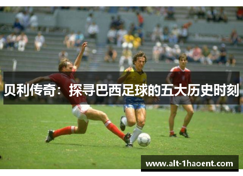 贝利传奇：探寻巴西足球的五大历史时刻