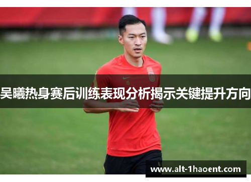 吴曦热身赛后训练表现分析揭示关键提升方向