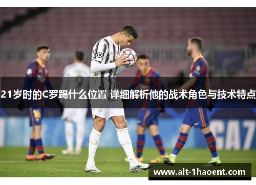 21岁时的C罗踢什么位置 详细解析他的战术角色与技术特点