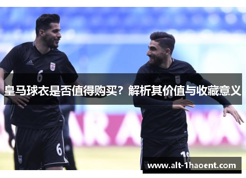 皇马球衣是否值得购买？解析其价值与收藏意义