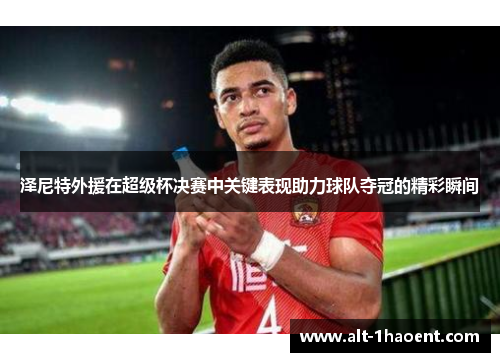 泽尼特外援在超级杯决赛中关键表现助力球队夺冠的精彩瞬间