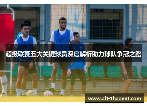 超级联赛五大关键球员深度解析助力球队争冠之路