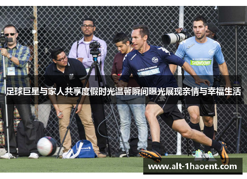 足球巨星与家人共享度假时光温馨瞬间曝光展现亲情与幸福生活