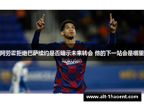 阿劳霍拒绝巴萨续约是否暗示未来转会 他的下一站会是哪里